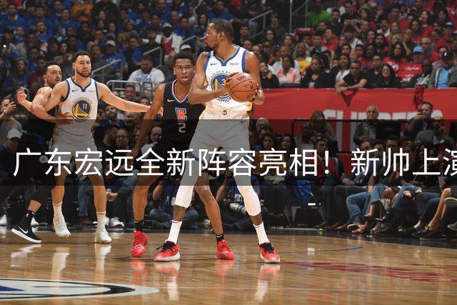 广东宏远全新阵容亮相！新帅上演首秀，周鹏面对旧主，胡明轩缺席